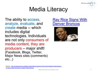 Media Literacy
The ability to access,
analyze, evaluate, and
create media -- which
includes digital
technologies. Individuals
are not only consumers of
media content, they are
producers – major shift!
(Facebook, Blogs, Twitter,
Major News sites (comments)
etc...)
Ray Rice Signs With
Denver Broncos
www.rlmcommunications.com 7
Source: http://mediasmarts.ca/digital-media-literacy/general-information/digital-media-literacy-
fundamentals/intersection-digital-media-literacy
 