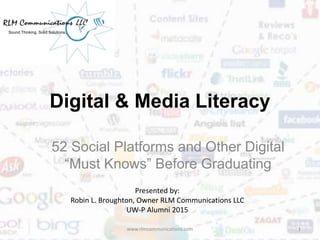 Digital & Media Literacy
52 Social Platforms and Other Digital
“Must Knows” Before Graduating
www.rlmcommunications.com 1
Sound Thinking. Solid Solutions.
Presented by:
Robin L. Broughton, Owner RLM Communications LLC
UW-P Alumni 2015
 