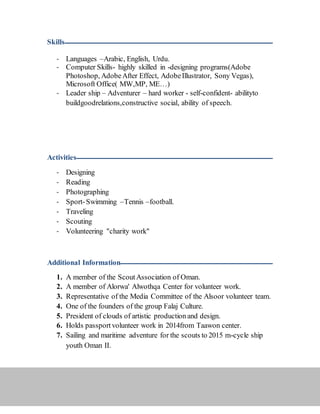 Skills ‫ـــــــــــــــــــــــــــــــــــــــــــــــــــــــــــــــــــــــــــــــــــــــــــــــــــــــــــــــــــــــــــــ‬‫ــــــــــــــــــــــــــــــــــــــــــــــــــــــــــ‬
- Languages –Arabic, English, Urdu.
- Computer Skills- highly skilled in -designing programs(Adobe
Photoshop, AdobeAfter Effect, AdobeIllustrator, Sony Vegas),
Microsoft Office( MW,MP, ME…)
- Leader ship – Adventurer – hard worker - self-confident- abilityto
buildgoodrelations,constructive social, ability of speech.
Activities ‫ـــــــــــــــــــــــــــــــــــــــــــــــــــــــــــــــــــــــــــــــــــــــــــــــــــــــــــــــــــــــــــــ‬‫ـــــــــــــــــــــــــــــــــــــــــــــــ‬
- Designing
- Reading
- Photographing
- Sport-Swimming –Tennis –football.
- Traveling
- Scouting
- Volunteering "charity work"
Additional Information ‫ـــــــــــــــــــــــــــــــــــــــــــــــــــــــــــــــــــــــــــــــــــــــــــــــــــــــــــــــــــــــــــــ‬‫ــــــــ‬
1. A member of the ScoutAssociation of Oman.
2. A member of Alorwa' Alwothqa Center for volunteer work.
3. Representative of the Media Committee of the Alsoor volunteer team.
4. One of the founders of the group Falaj Culture.
5. President of clouds of artistic production and design.
6. Holds passport volunteer work in 2014from Taawon center.
7. Sailing and maritime adventure for the scouts to 2015 m-cycle ship
youth Oman II.
 