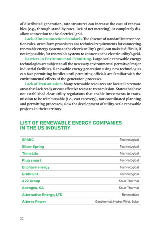 22
of distributed generation, rate structures can increase the cost of renewa-
bles (e.g., through stand-by rates, lack of net metering) or completely dis-
allow connection to the electrical grid.
Lack of Interconnection Standards. The absence of standard interconnec-
tion rules, or uniform procedures and technical requirements for connecting
renewable energy systems to the electric utility’s grid, can make it difficult, if
not impossible, for renewable systems to connect to the electric utility’s grid.
Barriers in Environmental Permitting. Large-scale renewable energy
technologies are subject to all the necessary environmental permits of major
industrial facilities. Renewable energy generation using new technologies
can face permitting hurdles until permitting officials are familiar with the
environmental effects of the generation processes.
Lack of Transmission. Many renewable resources are located in remote
areas that lack ready or cost-effective access to transmission. States that have
not established clear utility regulations that enable investments in trans-
mission to be reimbursable (i.e., cost recovery), nor coordinated planning
and permitting processes, slow the development of utility-scale renewable
projects in their territory.
List of Renewable Energy Companies
in the US Industry
Sparc Technological
Silver Spring Technological
ThinkLite Technological
Plug smart Technological
Enphase energy Technological
GridPoint Technological
A2Z Group Solar Thermal
Abengoa, SA Solar Thermal
Alternative Energy, LTD Renewables
Alterra Power Geothermal, Hydro, Wind, Solar
 
