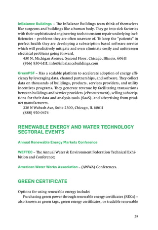 29
InBalance Buildings – The InBalance Buildings team think of themselves
like surgeons and buildings like a human body. They go into sick factories
with their sophisticated engineering tools to custom repair underlying inef-
ficiencies – problems they are often unaware of. To keep the “patients” in
perfect health they are developing a subscription based software service
which will predictively mitigate and even eliminate costly and unforeseen
electrical problems going forward.
430 N. Michigan Avenue, Second Floor, Chicago, Illinois, 60611
(866) 930-6111; info@inbalancebuildings.com
GreenPSF – Has a scalable platform to accelerate adoption of energy effi-
ciency by leveraging data, channel partnerships, and software. They collect
data on thousands of buildings, products, services providers, and utility
incentives programs. They generate revenue by facilitating transactions
between buildings and service providers (eProcurement), selling subscrip-
tions for their data and analysis tools (SaaS), and advertising from prod-
uct manufacturers.
330 N Wabash Ave, Suite 2300, Chicago, IL 60611
(888) 950-0474
Renewable Energy and Water Technology
Sectoral Events
Annual Renewable Energy Markets Conference
WEFTEC – The Annual Water & Environment Federation Technical Exhi-
bition and Conference;
American Water Works Association – (AWWA) Conferences.
Green Certificate
Options for using renewable energy include:
Purchasing green power through renewable energy certificates (RECs) –
also known as green tags, green energy certificates, or tradable renewable
 