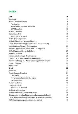 Index
USA	 6
Summary	7
Actual Country Situation	 8
Tendencies	8
Government Plans for the Sector	 13
Swot Analysis	 16
Market Evolution	 17
Demand Analysis	 18
Evolution of Demand	 20
Multilateral Organisms	 20
Technical Barriers – Non-tariff Barriers	 21
List of Renewable Energy Companies in the US Industry	 22
Identification of Market Opportunities	 23
Specific Opportunities for the RYME’s Companies	 23
Global Opportunities in the Industry	 25
Strategic Partners	 26
Implementation, Legal Requirements	 27
Contact List of American RYME’s Companies	 28
Renewable Energy and Water Technology Sectoral Events	 29
Green Certificate	 29
Appendants	31
Brazil	32
Summary	33
Actual Country Situation	 34
Tendencies	34
Governmental plans for the sector	 39
Swot Analysis	 40
Market Evolution	 40
Demand Analysis	 41
Evolution of Demand	 42
Multilateral organisms	 43
Technical barriers – Non-tarrif Barriers	 45
Competition. Local and international companies in Brazil	 45
List of Renewable Energy companies in Brazil and industry	 46
RYME’s companies positioning in the market	 46
 