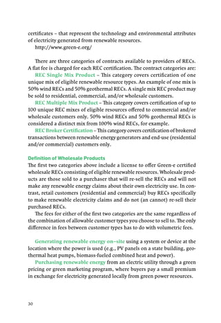 30
certificates – that represent the technology and environmental attributes
of electricity generated from renewable resources.
http://www.green-e.org/
There are three categories of contracts available to providers of RECs.
A flat fee is charged for each REC certification. The contract categories are:
REC Single Mix Product – This category covers certification of one
unique mix of eligible renewable resource types. An example of one mix is
50% wind RECs and 50% geothermal RECs. A single mix REC product may
be sold to residential, commercial, and/or wholesale customers.
REC Multiple Mix Product – This category covers certification of up to
100 unique REC mixes of eligible resources offered to commercial and/or
wholesale customers only. 50% wind RECs and 50% geothermal RECs is
considered a distinct mix from 100% wind RECs, for example.
REC Broker Certification – This category covers certification of brokered
transactions between renewable energy generators and end-use (residential
and/or commercial) customers only.
Definition of Wholesale Products
The first two categories above include a license to offer Green-e certified
wholesale RECs consisting of eligible renewable resources. Wholesale prod-
ucts are those sold to a purchaser that will re-sell the RECs and will not
make any renewable energy claims about their own electricity use. In con-
trast, retail customers (residential and commercial) buy RECs specifically
to make renewable electricity claims and do not (an cannot) re-sell their
purchased RECs.
The fees for either of the first two categories are the same regardless of
the combination of allowable customer types you choose to sell to. The only
difference in fees between customer types has to do with volumetric fees.
Generating renewable energy on–site using a system or device at the
location where the power is used (e.g., PV panels on a state building, geo-
thermal heat pumps, biomass-fueled combined heat and power).
Purchasing renewable energy from an electric utility through a green
pricing or green marketing program, where buyers pay a small premium
in exchange for electricity generated locally from green power resources.
 
