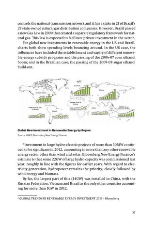37
controls the national transmission network and it has a stake in 21 of Brazil’s
27 state-owned natural gas distribution companies. However, Brazil passed
a new Gas Law in 2009 that created a separate regulatory framework for nat-
ural gas. This law is expected to facilitate private investment in the sector.
For global new investments in renewable energy in the US and Brazil,
charts both show spending levels bouncing around. In the US case, the
influences have included the establishment and expiry of different renewa-
ble energy subsidy programs and the passing of the 2006-07 corn ethanol
boom; and in the Brazilian case, the passing of the 2007-08 sugar ethanol
build-out.
Global New Investment in Renewable Energy by Region
Source: UNEP, Bloomberg New Energy Finance
2
Investment in large hydro-electric projects of more than 50MW contin-
ued to be significant in 2012, amounting to more than any other renewable
energy sector other than wind and solar. Bloomberg New Energy Finance’s
estimate is that some 22GW of large hydro capacity was commissioned last
year, roughly in line with the figures for earlier years. With regard to elec-
tricity generation, hydropower remains the priority, closely followed by
wind energy and biomass.
By far, the largest part of this (14GW) was installed in China, with the
Russian Federation, Vietnam and Brazil as the only other countries account-
ing for more than 1GW in 2012.
2
GLOBAL TRENDS IN RENEWABLE ENERGY INVESTMENT 2013 – Bloomberg	
 