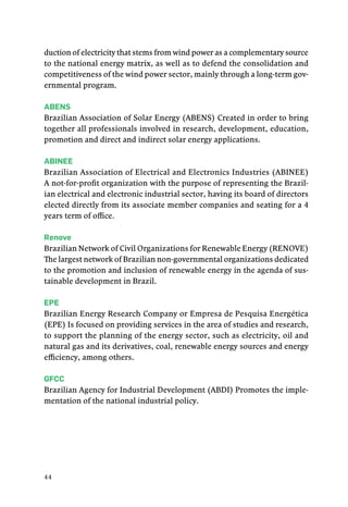 44
duction of electricity that stems from wind power as a complementary source
to the national energy matrix, as well as to defend the consolidation and
competitiveness of the wind power sector, mainly through a long-term gov-
ernmental program.
Abens
Brazilian Association of Solar Energy (ABENS) Created in order to bring
together all professionals involved in research, development, education,
promotion and direct and indirect solar energy applications.
abinee
Brazilian Association of Electrical and Electronics Industries (ABINEE)
A not-for-profit organization with the purpose of representing the Brazil-
ian electrical and electronic industrial sector, having its board of directors
elected directly from its associate member companies and seating for a 4
years term of office.
Renove
Brazilian Network of Civil Organizations for Renewable Energy (RENOVE)
The largest network of Brazilian non-governmental organizations dedicated
to the promotion and inclusion of renewable energy in the agenda of sus-
tainable development in Brazil.
EPE
Brazilian Energy Research Company or Empresa de Pesquisa Energética
(EPE) Is focused on providing services in the area of studies and research,
to support the planning of the energy sector, such as electricity, oil and
natural gas and its derivatives, coal, renewable energy sources and energy
efficiency, among others.
GFCC
Brazilian Agency for Industrial Development (ABDI) Promotes the imple-
mentation of the national industrial policy.
 