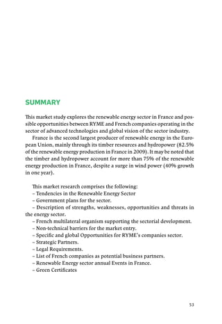 53
SUMMARY
This market study explores the renewable energy sector in France and pos-
sible opportunities between RYME and French companies operating in the
sector of advanced technologies and global vision of the sector industry.
France is the second largest producer of renewable energy in the Euro-
pean Union, mainly through its timber resources and hydropower (82.5%
of the renewable energy production in France in 2009). It may be noted that
the timber and hydropower account for more than 75% of the renewable
energy production in France, despite a surge in wind power (40% growth
in one year).
This market research comprises the following:
­– Tendencies in the Renewable Energy Sector
– Government plans for the sector.
– Description of strengths, weaknesses, opportunities and threats in
the energy sector.
– French multilateral organism supporting the sectorial development.
– Non-technical barriers for the market entry.
– Specific and global Opportunities for RYME’s companies sector.
– Strategic Partners.
– Legal Requirements.
– List of French companies as potential business partners.
– Renewable Energy sector annual Events in France.
– Green Certificates
 