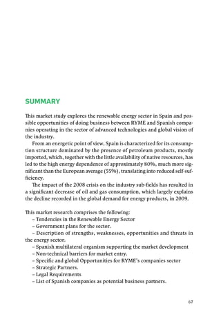 67
SUMMARY
This market study explores the renewable energy sector in Spain and pos-
sible opportunities of doing business between RYME and Spanish compa-
nies operating in the sector of advanced technologies and global vision of
the industry.
From an energetic point of view, Spain is characterized for its consump-
tion structure dominated by the presence of petroleum products, mostly
imported, which, together with the little availability of native resources, has
led to the high energy dependence of approximately 80%, much more sig-
nificant than the European average (55%), translating into reduced self-suf-
ficiency.
The impact of the 2008 crisis on the industry sub-fields has resulted in
a significant decrease of oil and gas consumption, which largely explains
the decline recorded in the global demand for energy products, in 2009.
This market research comprises the following:
– Tendencies in the Renewable Energy Sector
– Government plans for the sector.
– Description of strengths, weaknesses, opportunities and threats in
the energy sector.
– Spanish multilateral organism supporting the market development
– Non-technical barriers for market entry.
– Specific and global Opportunities for RYME’s companies sector
– Strategic Partners.
– Legal Requirements
– List of Spanish companies as potential business partners.
 