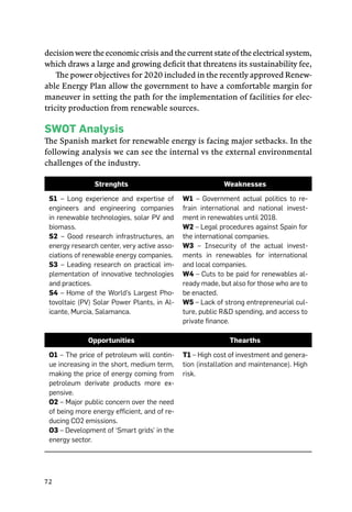 72
decision were the economic crisis and the current state of the electrical system,
which draws a large and growing deficit that threatens its sustainability fee,
The power objectives for 2020 included in the recently approved Renew-
able Energy Plan allow the government to have a comfortable margin for
maneuver in setting the path for the implementation of facilities for elec-
tricity production from renewable sources.
Swot Analysis
The Spanish market for renewable energy is facing major setbacks. In the
following analysis we can see the internal vs the external environmental
challenges of the industry.
Strenghts Weaknesses
S1 – Long experience and expertise of
engineers and engineering companies
in renewable technologies, solar PV and
biomass.
S2 – Good research infrastructures, an
energy research center, very active asso-
ciations of renewable energy companies.
S3 – Leading research on practical im-
plementation of innovative technologies
and practices.
S4 – Home of the World’s Largest Pho-
tovoltaic (PV) Solar Power Plants, in Al-
icante, Murcia, Salamanca.
W1 – Government actual politics to re-
frain international and national invest-
ment in renewables until 2018.
W2 – Legal procedures against Spain for
the international companies.
W3 – Insecurity of the actual invest-
ments in renewables for international
and local companies.
W4 – Cuts to be paid for renewables al-
ready made, but also for those who are to
be enacted.
W5 – Lack of strong entrepreneurial cul-
ture, public R&D spending, and access to
private finance.
Opportunities Thearths
O1 – The price of petroleum will contin-
ue increasing in the short, medium term,
making the price of energy coming from
petroleum derivate products more ex-
pensive.
O2 – Major public concern over the need
of being more energy efficient, and of re-
ducing CO2 emissions.
O3 – Development of ‘Smart grids’ in the
energy sector.
T1 – High cost of investment and genera-
tion (installation and maintenance). High
risk.
 