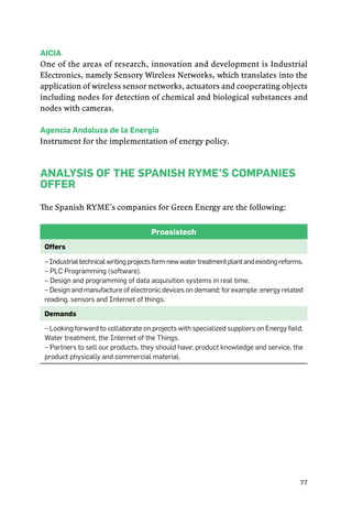 77
Aicia
One of the areas of research, innovation and development is Industrial
Electronics, namely Sensory Wireless Networks, which translates into the
application of wireless sensor networks, actuators and cooperating objects
including nodes for detection of chemical and biological substances and
nodes with cameras.
Agencia Andaluza de la Energía
Instrument for the implementation of energy policy.
Analysis of the Spanish RYME’s companies
offer
The Spanish RYME’s companies for Green Energy are the following:
Proasistech
Offers
–Industrialtechnicalwritingprojectsformnewwatertreatmentplantandexistingreforms.
– PLC Programming (software).
– Design and programming of data acquisition systems in real time.
– Design and manufacture of electronic devices on demand; for example: energy related
reading, sensors and Internet of things.
Demands
– Looking forward to collaborate on projects with specialized suppliers on Energy field,
Water treatment, the Internet of the Things.
– Partners to sell our products, they should have: product knowledge and service, the
product physically and commercial material.
 