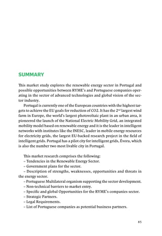 85
SUMMARY
This market study explores the renewable energy sector in Portugal and
possible opportunities between RYME’s and Portuguese companies oper-
ating in the sector of advanced technologies and global vision of the sec-
tor industry.
Portugal is currently one of the European countries with the highest tar-
gets to achieve the EU goals for reduction of CO2. It has the 2nd
largest wind
farm in Europe, the world’s largest photovoltaic plant in an urban area, it
pioneered the launch of the National Electric Mobility Grid, an integrated
mobility model based on renewable energy and it is the leader in intelligent
networks with institutes like the INESC, leader in mobile energy resources
for electricity grids, the largest EU-backed research project in the field of
intelligent grids. Portugal has a pilot city for intelligent grids, Évora, which
is also the number two most livable city in Portugal.
This market research comprises the following:
– Tendencies in the Renewable Energy Sector.
– Government plans for the sector.
– Description of strengths, weaknesses, opportunities and threats in
the energy sector.
– Portuguese Multilateral organism supporting the sector development.
– Non-technical barriers to market entry.
– Specific and global Opportunities for the RYME’s companies sector.
– Strategic Partners.
– Legal Requirements.
– List of Portuguese companies as potential business partners.
 