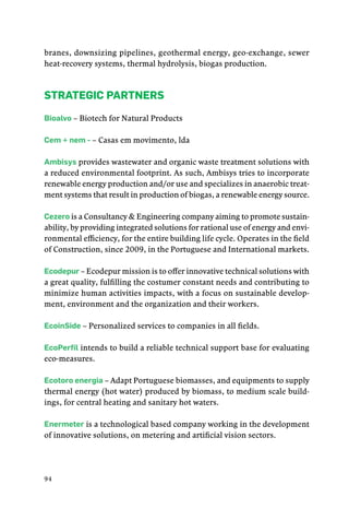 94
branes, downsizing pipelines, geothermal energy, geo-exchange, sewer
heat-recovery systems, thermal hydrolysis, biogas production.
Strategic Partners
Bioalvo – Biotech for Natural Products
Cem + nem - – Casas em movimento, lda
Ambisys provides wastewater and organic waste treatment solutions with
a reduced environmental footprint. As such, Ambisys tries to incorporate
renewable energy production and/or use and specializes in anaerobic treat-
ment systems that result in production of biogas, a renewable energy source.
Cezero is a Consultancy & Engineering company aiming to promote sustain-
ability, by providing integrated solutions for rational use of energy and envi-
ronmental efficiency, for the entire building life cycle. Operates in the field
of Construction, since 2009, in the Portuguese and International markets. 
Ecodepur – Ecodepur mission is to offer innovative technical solutions with
a great quality, fulfilling the costumer constant needs and contributing to
minimize human activities impacts, with a focus on sustainable develop-
ment, environment and the organization and their workers.
EcoinSide – Personalized services to companies in all fields.
EcoPerfil intends to build a reliable technical support base for evaluating
eco-measures.
Ecotoro energia – Adapt Portuguese biomasses, and equipments to supply
thermal energy (hot water) produced by biomass, to medium scale build-
ings, for central heating and sanitary hot waters.
Enermeter is a technological based company working in the development
of innovative solutions, on metering and artificial vision sectors.
 