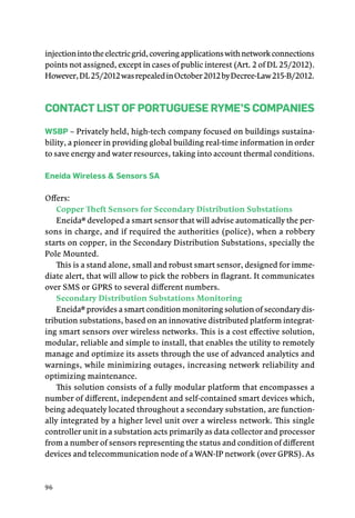 96
injectionintotheelectricgrid,coveringapplicationswithnetworkconnections
points not assigned, except in cases of public interest (Art. 2 of DL 25/2012).
However,DL25/2012wasrepealedinOctober2012byDecree-Law215-B/2012.
Contact List of Portuguese RYME’s Companies
WSBP – Privately held, high-tech company focused on buildings sustaina-
bility, a pioneer in providing global building real-time information in order
to save energy and water resources, taking into account thermal conditions.
Eneida Wireless & Sensors SA
Offers:
Copper Theft Sensors for Secondary Distribution Substations
Eneida® developed a smart sensor that will advise automatically the per-
sons in charge, and if required the authorities (police), when a robbery
starts on copper, in the Secondary Distribution Substations, specially the
Pole Mounted.
This is a stand alone, small and robust smart sensor, designed for imme-
diate alert, that will allow to pick the robbers in flagrant. It communicates
over SMS or GPRS to several different numbers.
Secondary Distribution Substations Monitoring
Eneida® provides a smart condition monitoring solution of secondary dis-
tribution substations, based on an innovative distributed platform integrat-
ing smart sensors over wireless networks. This is a cost effective solution,
modular, reliable and simple to install, that enables the utility to remotely
manage and optimize its assets through the use of advanced analytics and
warnings, while minimizing outages, increasing network reliability and
optimizing maintenance.
This solution consists of a fully modular platform that encompasses a
number of different, independent and self-contained smart devices which,
being adequately located throughout a secondary substation, are function-
ally integrated by a higher level unit over a wireless network. This single
controller unit in a substation acts primarily as data collector and processor
from a number of sensors representing the status and condition of different
devices and telecommunication node of a WAN-IP network (over GPRS). As
 