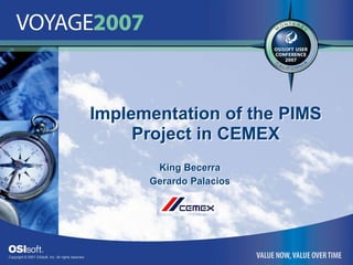 Copyright © 2007 OSIsoft, Inc. All rights reserved. 
Implementation of the PIMS 
Project in CEMEX 
Implementation of the PIMS 
Project in CEMEX 
King Becerra 
Gerardo Palacios 
King Becerra 
Gerardo Palacios
 