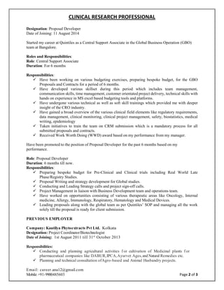 CLINICAL RESEARCH PROFESSIONAL
Email: career.ana12@gmail.com
Mobile:+91-9900485603 Page 2 of 3
Designation: Proposal Developer
Date of Joining: 11 August 2014
Started my career at Quintiles as a Central Support Associate in the Global Business Operation (GBO)
team at Bangalore.
Roles and Responsibilities:
Role: Central Support Associate
Duration: For 6 months
Responsibilities:
 Have been working on various budgeting exercises, preparing bespoke budget, for the GBO
Proposals and Contracts for a period of 6 months.
 Have developed various skillset during this period which includes team management,
communication skills, time management, customer orientated project delivery, technical skills with
hands on experience in MS excel based budgeting tools and platforms.
 Have undergone various technical as well as soft skill trainings which provided me with deeper
insight of the CRO industry.
 Have gained a broad overview of the various clinical field elements like regulatory requirements,
data management, clinical monitoring, clinical project management, safety, biostatistics, medical
writing, epidemiology
 Taken initiatives to train the team on CRM submission which is a mandatory process for all
submitted proposals and contracts.
 Received Work Worth Doing (WWD) award based on my performance from my manager.
Have been promoted to the position of Proposal Developer for the past 6 months based on my
performance.
Role: Proposal Developer
Duration: 6 months till now.
Responsibilities:
 Preparing bespoke budget for Pre-Clinical and Clinical trials including Real World Late
Phase/Registry Studies.
 Proposal Writing and strategy development for Global studies.
 Conducting and Leading Strategy calls and project sign-off calls.
 Project Management in liaison with Business Development team and operations team.
 Have worked on opportunities consisting of various therapeutic areas like Oncology, Internal
medicine, Allergy, Immunology, Respiratory, Hematology and Medical Devices.
 Leading proposals along with the global team as per Quintiles’ SOP and managing all the work
solely till the proposal is ready for client submission.
PREVIOUS EMPLOYER
Company: Kautilya Phytoextracts Pvt Ltd. Kolkata
Designation: Project Coordinator/Biotechnologist
Date of Joining: 1st August 2011 till 31st
October 2013
Responsibilities:
 Conducting and planning agricultural activities f or cultivation of Medicinal plants f or
pharmaceutical companies like DABUR,IPCA,Ayurvet Ages,and Natural Remedies etc.
 Planning and technical consultation ofAgro-based and Animal Husbandry projects.
 
