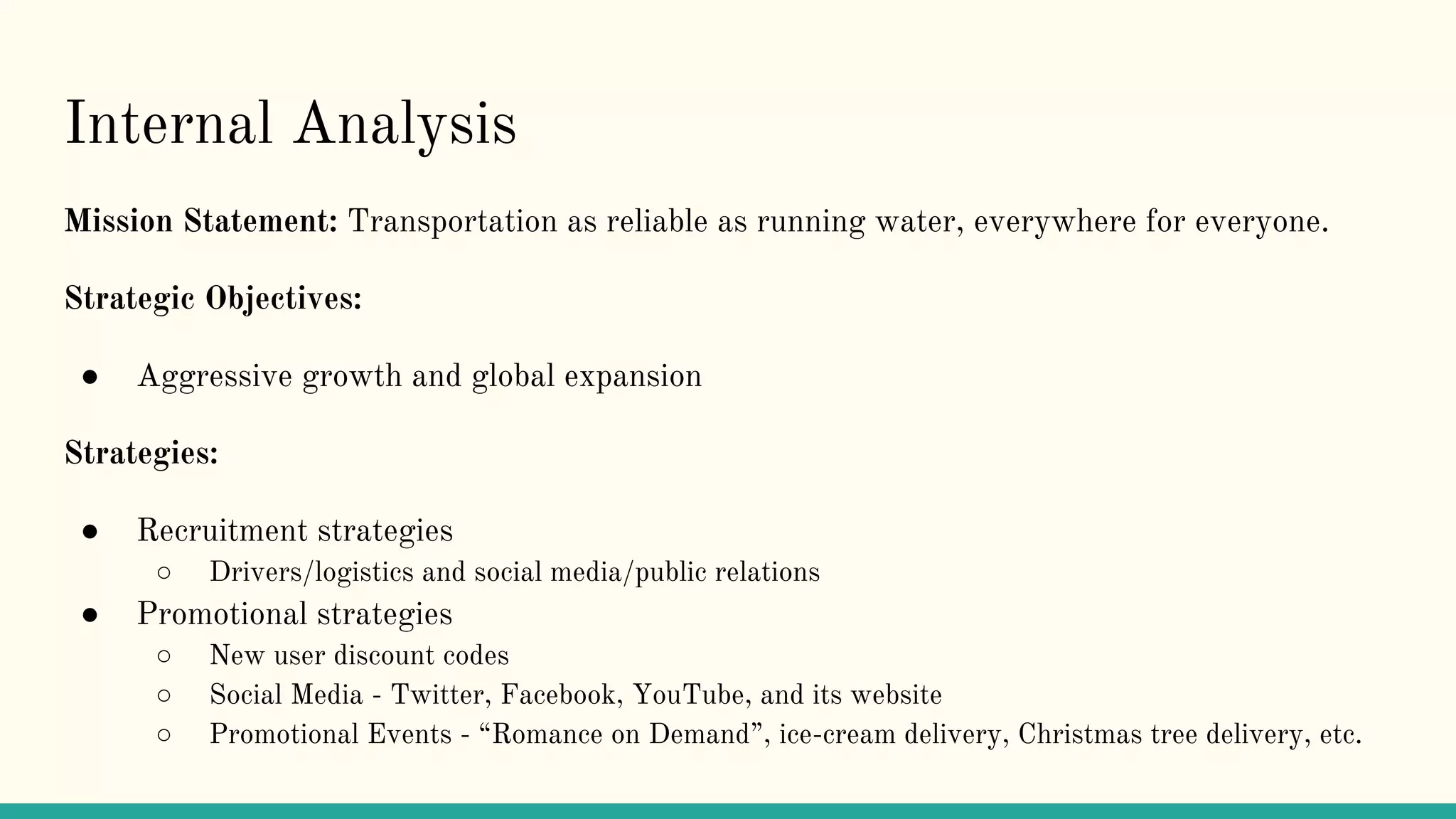 Internal Analysis
Mission Statement: Transportation as reliable as running water, everywhere for everyone.
Strategic Objectives:
● Aggressive growth and global expansion
Strategies:
● Recruitment strategies
○ Drivers/logistics and social media/public relations
● Promotional strategies
○ New user discount codes
○ Social Media - Twitter, Facebook, YouTube, and its website
○ Promotional Events - “Romance on Demand”, ice-cream delivery, Christmas tree delivery, etc.
 