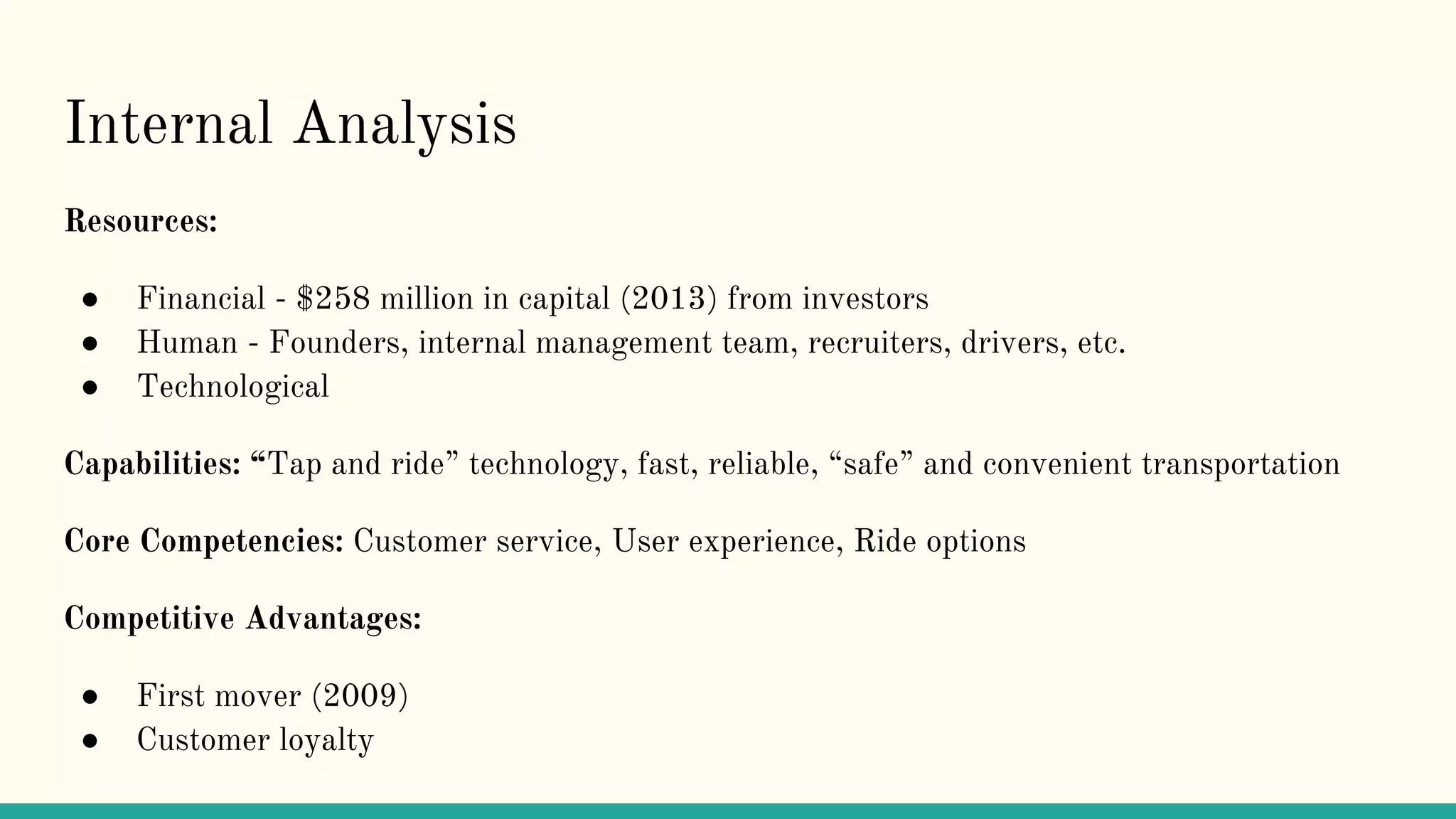 Internal Analysis
Resources:
● Financial - $258 million in capital (2013) from investors
● Human - Founders, internal management team, recruiters, drivers, etc.
● Technological
Capabilities: “Tap and ride” technology, fast, reliable, “safe” and convenient transportation
Core Competencies: Customer service, User experience, Ride options
Competitive Advantages:
● First mover (2009)
● Customer loyalty
 