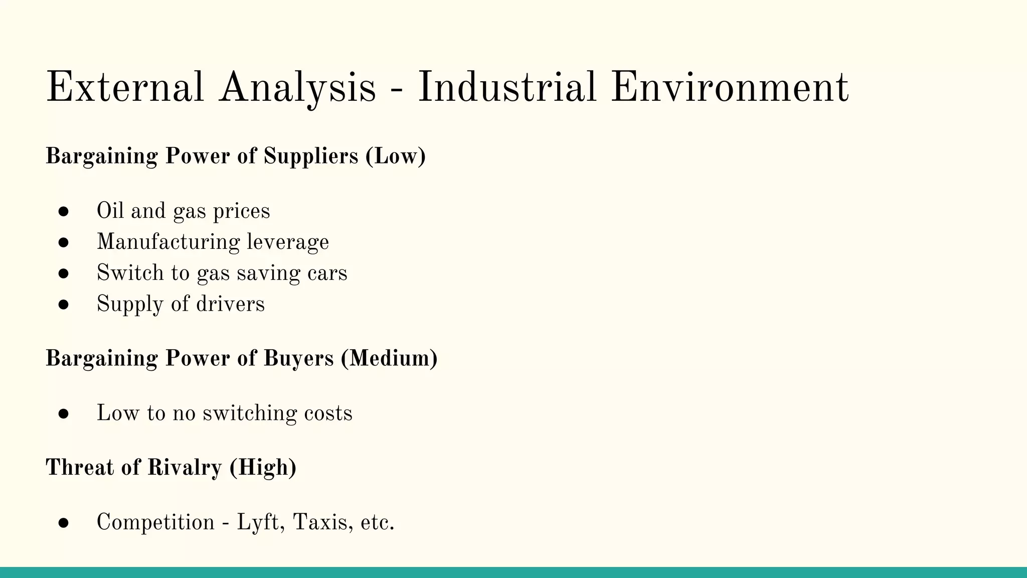 External Analysis - Industrial Environment
Bargaining Power of Suppliers (Low)
● Oil and gas prices
● Manufacturing leverage
● Switch to gas saving cars
● Supply of drivers
Bargaining Power of Buyers (Medium)
● Low to no switching costs
Threat of Rivalry (High)
● Competition - Lyft, Taxis, etc.
 