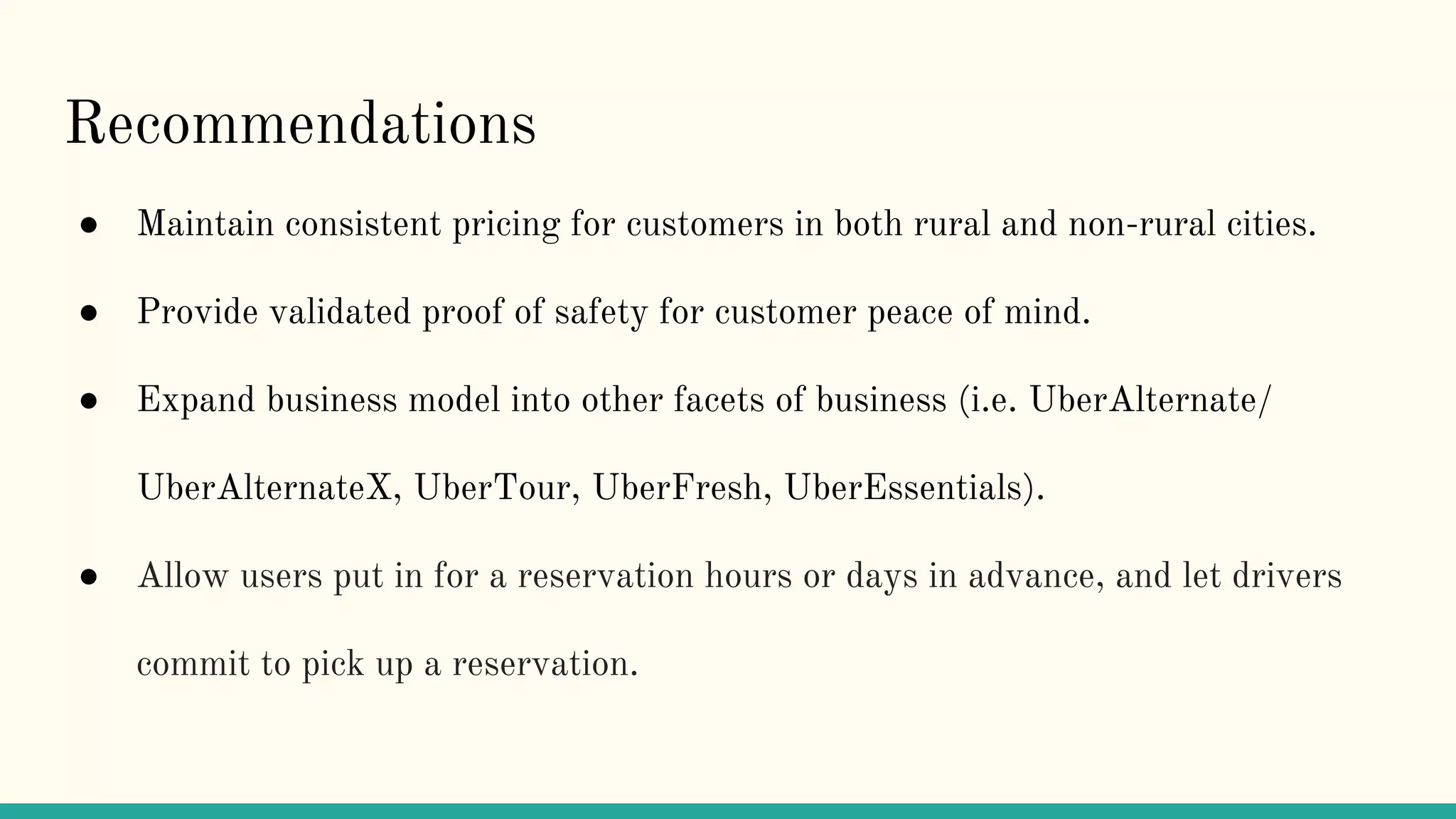 Recommendations
● Maintain consistent pricing for customers in both rural and non-rural cities.
● Provide validated proof of safety for customer peace of mind.
● Expand business model into other facets of business (i.e. UberAlternate/
UberAlternateX, UberTour, UberFresh, UberEssentials).
● Allow users put in for a reservation hours or days in advance, and let drivers
commit to pick up a reservation.
 