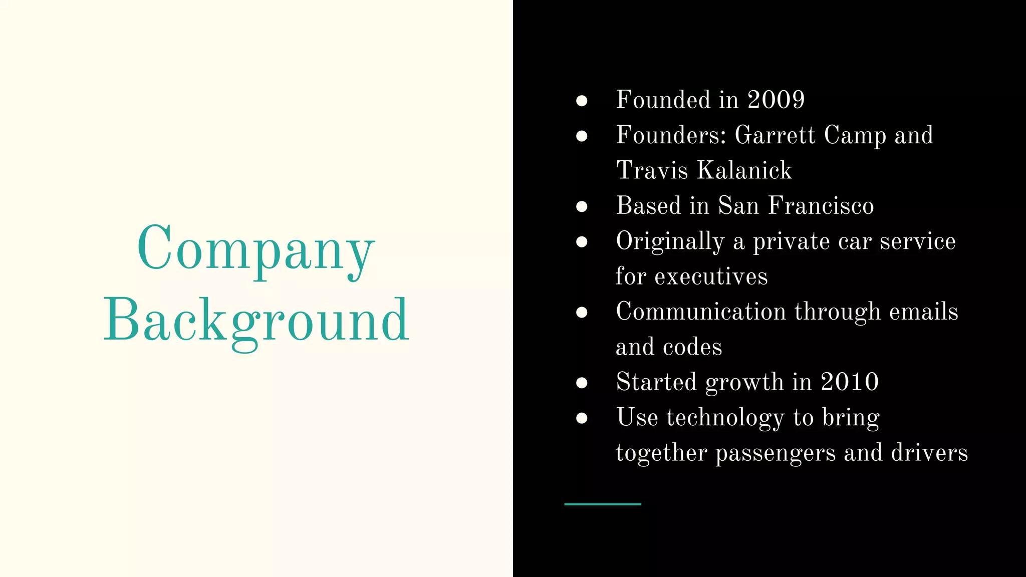 Company
Background
● Founded in 2009
● Founders: Garrett Camp and
Travis Kalanick
● Based in San Francisco
● Originally a private car service
for executives
● Communication through emails
and codes
● Started growth in 2010
● Use technology to bring
together passengers and drivers
 