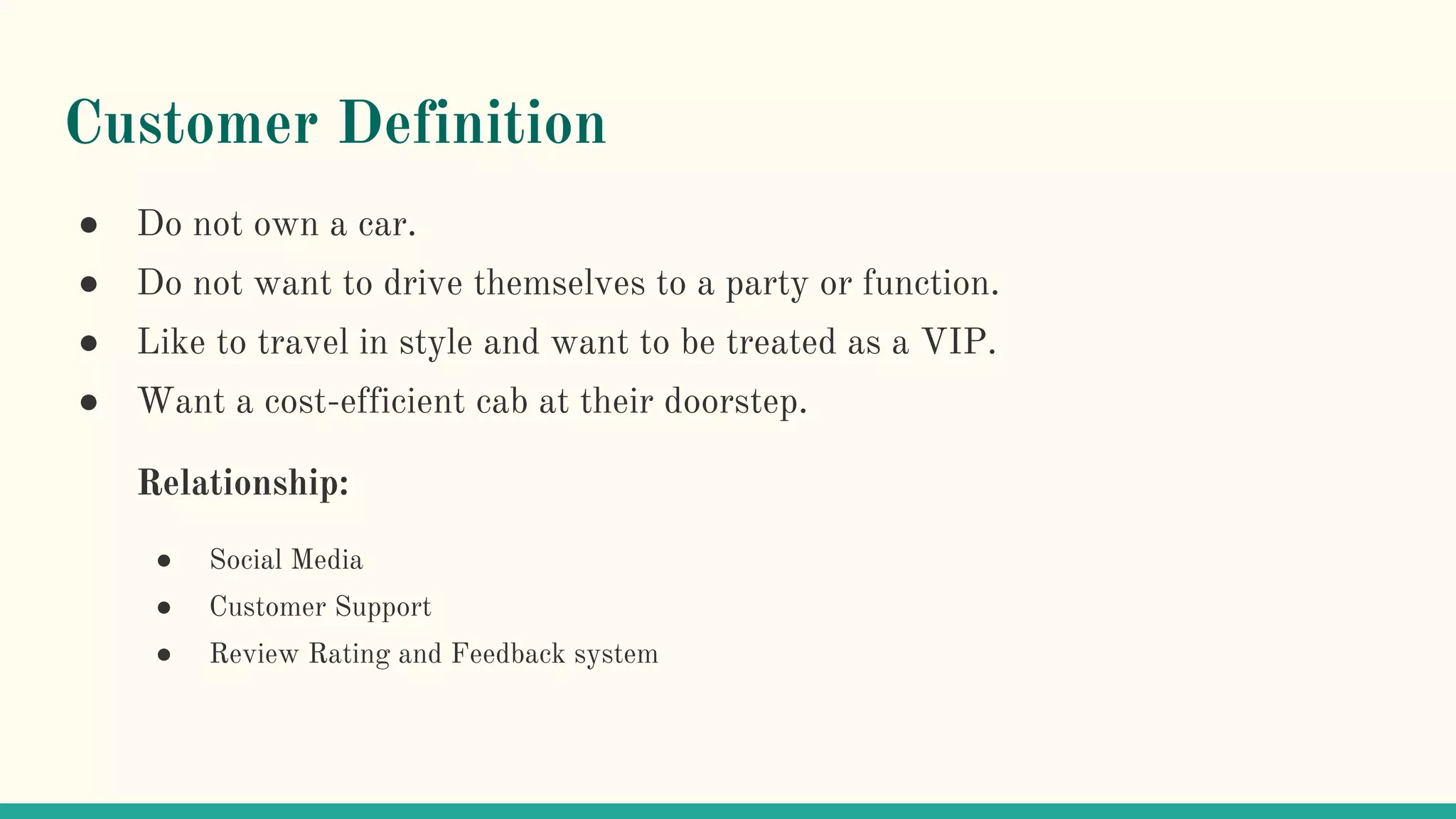 Customer Definition
● Do not own a car.
● Do not want to drive themselves to a party or function.
● Like to travel in style and want to be treated as a VIP.
● Want a cost-efficient cab at their doorstep.
Relationship:
● Social Media
● Customer Support
● Review Rating and Feedback system
 