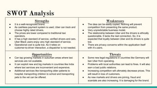 SWOT Analysis
Strengths
● It is a well-recognized brand.
● As cashless payment system is used, Uber can track and
choose highly rated drivers.
● The prices are lower compared to traditional taxi
operators.
● It has a high standard of service, verified drivers and cars.
Uber Black users enjoy very high standard of service.
● Operational cost is quite low. As it relies on
customer-to-driver interaction, a dispatcher is not needed.
Weaknesses
● The idea can be easily copied. Nothing will prevent
competition from presenting the same product.
● Very unpredictable business model.
● The relationship between Uber and the drivers is ethically
questionable. It lacks the real connection. So, it is
expected that loyalty between Uber and its drivers is quite
low.
● There are privacy concerns within the application itself
with it’s users.
Opportunities
● Can tap growing markets in suburban areas where taxi
services are not available.
● It can exploit new and big markets in countries like India
where taxi services are inconvenient and expensive.
● Additional services like transporting older patients to
hospital, transporting children to school and transporting
pets to the vet can be offered.
Threats
● Some new legal regulations in countries like Germany will
ban Uber from operating.
● Problems with local authorities can lead to fines. It will also
earn a bad public relations.
● Increasing competition will ultimately decrease prices. This
will result in loss of customers.
● As new markets and drivers are joining, fraud and
scandals are also increasing. It is damaging for the brand.
 