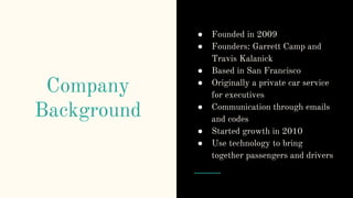 Company
Background
● Founded in 2009
● Founders: Garrett Camp and
Travis Kalanick
● Based in San Francisco
● Originally a private car service
for executives
● Communication through emails
and codes
● Started growth in 2010
● Use technology to bring
together passengers and drivers
 