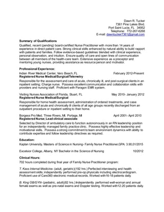 Dawn R. Tucker
7361 Pine Lakes Blvd.
Port Saint Lucie, FL 34952
Telephone: 772-267-6268
E-mail: dawntucker7361@gmail.com
Summary of Qualifications
Qualified, recent (pending) board-certified Nurse Practitioner with more than 14 years of
experience in direct patient care. Strong clinical skills enhanced by natural ability to build rapport
with patients and families. Follow evidence-based guidelines blended with clinical experience,
personal observation, and intuition. Ensure quality of care and open lines of communication
between all members of the health-care team. Extensive experience as a preceptor and
mentoring young nurses, providing assistance as resource person and motivator.
Professional Experience:
Indian River Medical Center, Vero Beach, FL February 2012-Present
Registered Nurse Medical/Surgical/Telemetry
Responsible for the assessment and care of acute, chronically ill, and post-surgical clients in an
inpatient setting; Charge nurse. Possess excellent communication and collaboration skills with
providers and nursing staff. Proficient with Paragon EMR system.
Visiting Nurses Association of Florida, Stuart, FL May 2010- January 2012
Registered Nurse Medical/Surgical
Responsible for home health assessment, administration of ordered treatments, and case
management of acute and chronically ill clients of all age groups recently discharged from an
outpatient procedure or inpatient setting to their home.
Borgess Pro Med, Three Rivers, MI; Portage, MI April 2001- April 2010
Registered Nurse;Lead clinical associate
Selected by Director of ambulatory care to function autonomously in an RN leadership position
for an independently managed family practice clinic. Possess highly effective leadership and
motivational skills. Possess a strong commitment to team environment dynamics with ability to
contribute expertise and follow leadership directives as required.
Education:
Kaplan University, Masters of Science in Nursing- Family Nurse Practitioner,GPA: 3.90,01/2015
Excelsior College, Albany, NY Bachelor in the Science of Nursing 10/2012
Clinical Hours:
702 hours completed during final year of Family Nurse Practitioner program:
T. Kass Internal Medicine- (adult, geriatric)(192 hrs.) Perfected interviewing and health
assessment skills; independently performed pre-op physicals including electrocardiogram.
Proficient use of Care360 electronic medical records. Worked with16-18 patients daily.
B. King OB/GYN- (pediatric, adult)(82 hrs.) Independently performed well-woman and annual
female exams as well as pre-natal exams and Doppler testing. Worked with12-20 patients daily.
 