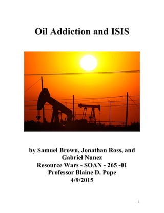 1
Oil Addiction and ISIS
by Samuel Brown, Jonathan Ross, and
Gabriel Nunez
Resource Wars - SOAN - 265 -01
Professor Blaine D. Pope
4/9/2015
 