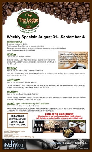 Weekly Specials August 31st-September 4th
DRINK SPECIALS
SMOOTHIE: WILD BERRY $3.75
FRAPPUCCINO'S: SEVEN FLAVORS TO CHOOSE FROM $3.75
COFFEE OF THE MONTH FOR SEPTEMBER: STRAWBERRY CHEESECAKE ….Sm $1.65….Lg $2.00
LATTE: CARAMEL ...Med $2.95.....Lg $3.25
MONDAY
Soup of the Day: Broccoli Cheddar
Beef and Cheddar Melt (Roast Beef, Grilled Onions, Melted Cheddar
Cheese, BBQ Sauce On Grilled Sourdough Bread) Served with Salad of
the Day $6.95
TUESDAY
Soup of the Day: Smokey Black Bean and Pork Soup
Ham Apple Cheddar Melt (Ham. Apples, Melted Cheddar, Chutney Mayo, On Grilled Wheat berry Bread) Served
with Salad of the Day $6.95
WEDNESDAY
Soup of the Day: Tomato Sausage & Lentil
Chicken Portabella Cheese Steak (Chicken, Grilled Portabella Mushrooms, Melted Mozzarella Cheese, Roasted
Peppers and Pesto Mayo) Served with Salad of the Day $6.95
THURSDAY
Soup of the Day: Creamy Chicken & Wild Rice
Chicken Cordon Blue Panini (Grilled Chicken, Ham, Melted Swiss Baby Greens, Tomato, Honey Mustard On Sour-
dough Roll) Served with Salad of the Day $6.95
FRIDAY -6pm Performance by Ian Gallagher
Soup of the Day: New England Clam Chowder
Italian Meat Lovers Panini (Ham, Salami, Pepperoni, Melted Mozzarella, Spinach and Roasted Peppers With Bal-
samic Glaze on Focaccia Bread) Served with Salad of the Day $6.95
The Lodge is a Proud partner with
NEW COFFEE BAR AT CAFÉ THE LODGE
We now have an all new coffee bar in
the café, with choices of our house
blend, decaf, breakfast blend, hazelnut,
French vanilla, or our flavor of the
month. Come Check it Out!
Our Hours are:
Monday - Thursday 7:30am to 3:00pm
Friday 7:30am to 8:00pm
Saturday 9:00am to 3:00pm
Sunday Closed
Catering Menu’s available at www.cafethelodge.org
PHOTO OF THE MONTH CONTESTPHOTO OF THE MONTH CONTEST
Submit a photo of your meal, or you and your friends eating atSubmit a photo of your meal, or you and your friends eating at
Café the Lodge to our Facebook for a chance to win a café gift card!Café the Lodge to our Facebook for a chance to win a café gift card!
Friday night
Cuban Sandwich
Special $5.50
from 5:30-8pm.
 