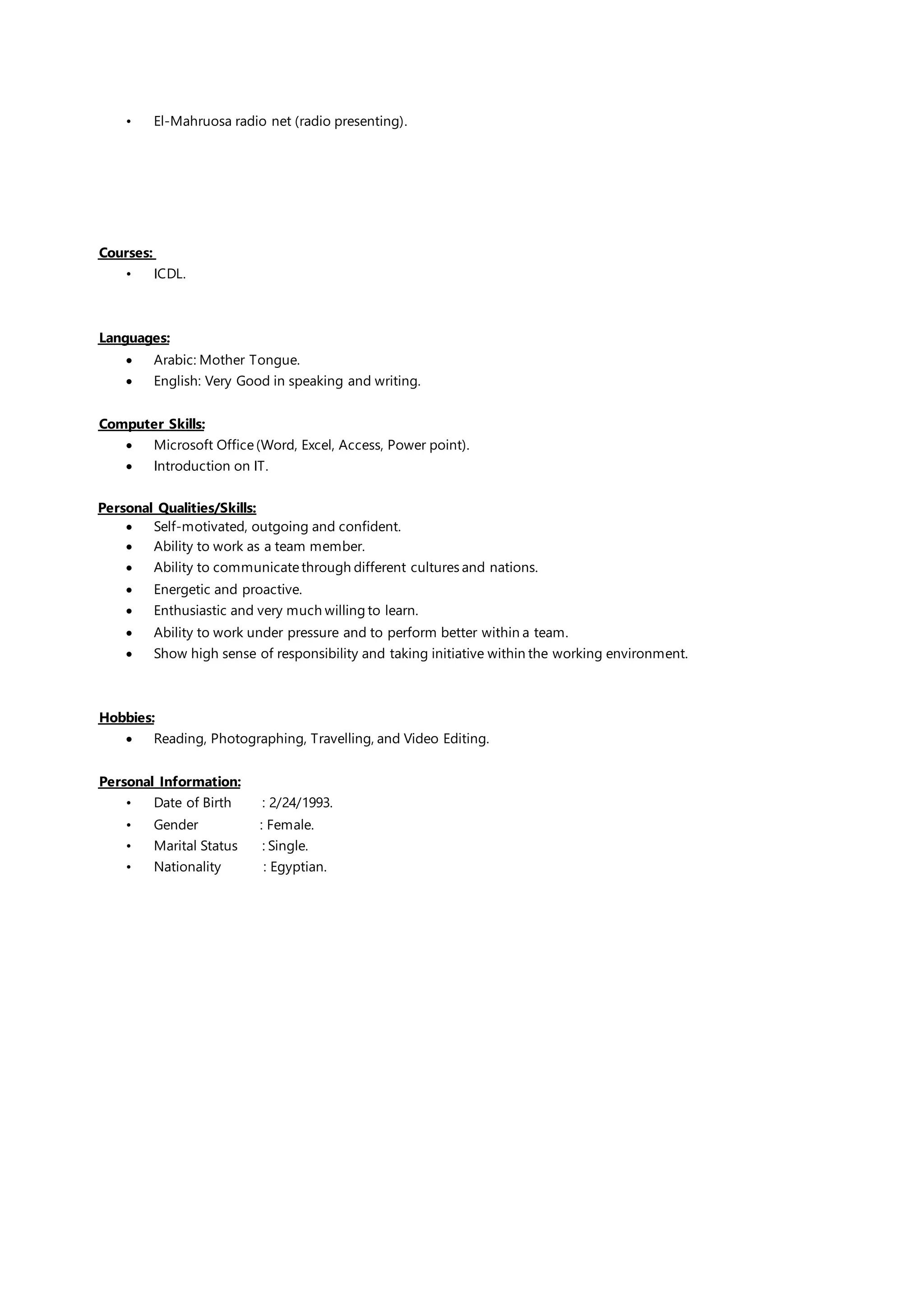 • El-Mahruosa radio net (radio presenting).
Courses:
• ICDL.
Languages:
 Arabic: Mother Tongue.
 English: Very Good in speaking and writing.
:SkillsComputer
 Microsoft Office(Word, Excel, Access, Power point).
 Introduction on IT.
Personal Qualities/Skills:
 Self-motivated, outgoing and confident.
 Ability to work as a team member.
 Ability to communicatethrough different cultures and nations.
 Energetic and proactive.
 Enthusiastic and very much willing to learn.
 Ability to work under pressure and to perform better within a team.
 Show high sense of responsibility and taking initiative within the working environment.
Hobbies:
 Reading, Photographing, Travelling, and Video Editing.
Personal Information:
• Date of Birth : 2/24/1993.
• Gender : Female.
• Marital Status : Single.
• Nationality : Egyptian.
 