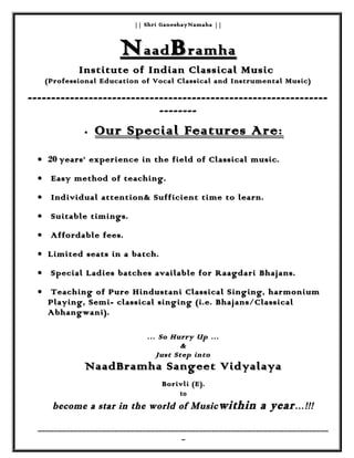 || Shri GaneshayNamaha |||| Shri GaneshayNamaha ||
NNaadaad BBramharamha
Institute of Indian Classical MusicInstitute of Indian Classical Music
(Professional Education of Vocal Classical and Instrumental Music)(Professional Education of Vocal Classical and Instrumental Music)
--------------------------------------------------------------------------------------------------------------------------------
----------------
•• Our Special Features AreOur Special Features Are::
•• 2020 years’ experience in the field of Classical music.years’ experience in the field of Classical music.
•• Easy method of teaching.Easy method of teaching.
•• Individual attention& Sufficient time to learn.Individual attention& Sufficient time to learn.
•• Suitable timings.Suitable timings.
•• Affordable fees.Affordable fees.
•• Limited seats in a batch.Limited seats in a batch.
•• Special Ladies batches available for Raagdari Bhajans.Special Ladies batches available for Raagdari Bhajans.
•• Teaching of Pure Hindustani Classical Singing, harmoniumTeaching of Pure Hindustani Classical Singing, harmonium
Playing, Semi- classical singing (i.e. Bhajans/ClassicalPlaying, Semi- classical singing (i.e. Bhajans/Classical
Abhangwani).Abhangwani).
… So Hurry Up …… So Hurry Up …
&&
Just Step intoJust Step into
NaadBramha Sangeet VidyalayaNaadBramha Sangeet Vidyalaya
Borivli (E).Borivli (E).
toto
become a star in the world of Musicbecome a star in the world of Music within a yearwithin a year…!!!…!!!
________________________________________________________________________________________________________________________________________________
__
 