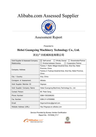 Alibaba.com Assessed Supplier
Assessment Report
Presented to
Hebei Guangxing Machinery Technology Co., Ltd.
河北广兴机械科技有限公司
Gold Supplier & Assessed Company
Relationship:
Self-owned Wholly Owned Shareholder/Partner
Kindred between Owners Cooperation Partner
Company Address
Factory 1: Nanlv Village Industrial Area, Xinji City, Hebei
Province, China
Factory 2: Fudong Industrial Area, Xinji City, Hebei Province,
China
City / Country: Xinji, China
Consigner of Assessment: Alibaba
Gold Supplier Member ID: hbgxeps
Gold Supplier Company Name: Hebei Guangxing Machinery Technology Co., Ltd.
Contact Person: Mr. Peter Geng
Phone Number: 0086-13933086283
Fax Number: 0086-311-87899866
Email: hbgxmachinery@gmail.com
Website Address (URL): http://hbgxeps.en.alibaba.com
Service Provided by Bureau Veritas Certification
Report No.: 7572094_P+T
 