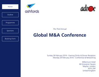 Global M&A Conference
Sunday 28 February 2016 - Evening Drinks & Dinner Reception
Monday 29 February 2016 - Conference & Networking
Millennium Hotel
44 Grosvenor Square
Mayfair, London
W1K 2HP
United Kingdom
Home
Programme
Sponsors
Outline
Booking Form
The Third Annual
 