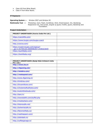 • Class XII from Bihar Board.
• Class X from Bihar Board.
IT Exposure:
Operating System : - Window 2007 and Window XP.
Multimedia Tool :- Photoshop, Css3, Flash, CorelDraw, Html, Dreamweaver. Div, Bootstrap,
Responsive Css, Java script, angular js jquery mobile, jquery, Bootstrap and
Foundation.
Project Undertaken:
PROJECT UNDERTAKEN (Voxiva India Pvt Ltd.)
https://care4life.com/
https://www.toujeo.com/toujeo-coach
http://voxiva.com/
https://coach.toujeo.com/signup?
_ga=1.91759130.1800996357.1438323649
https://quit4baby.com/
https://text4baby.org/
PROJECT UNDERTAKEN (Balaji Web Infotech India
Pvt. Ltd.)
http://www.3ca.in
http://illgaming.net/
http://kolabro.com/
http://nestappeal.com/
http://www.illgaming.in/
http://limetray.com/
http://biryaniblues.com/
http://chickensofludhiana.com/
http://wokintheclouds.com/
http://tpot.in/
http://wavesdelhi.com/buffet.php
http://moetsshack.com/
http://letsnoodle.net/
http://bohemiacafe.in/
http://flavorsofitaly.co/
http://nashtapaani.com/
http://dishdash.in/
http://coffeegarage.in/
 