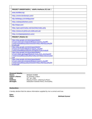 PROJECT UNDERTAKEN ( nKAPs intellects (P) Ltd. )
www.nemffest.org/
http://www.bonbonpic.com/
http://skilledguy.com/skillguynew/
http://askepublishers.com/
http://nkaps.com/
http://gol.cactimedia.net/GoInleb/index.php
http://www.st-johns-pri.notts.sch.uk/
http://vmlaptopsolution.com/
PROJECT (Mobile UI)
https://play.google.com/store/apps/details?
id=com.mass.text.scheduler&feature=search_result#?
t=W251bGwsMSwyLDEsImNvbS5tYXNzLnRleHQuc2NoZW
R1bGVyIl0
https://play.google.com/store/apps/details?
id=and.com.bonbon&feature=search_result#?
t=W251bGwsMSwyLDEsImFuZC5jb20uYm9uYm9uIl0
https://play.google.com/store/apps/details?
id=com.nkaps.gpslogger&feature=more_from_developer#?
t=W251bGwsMSwxLDEwMiwiY29tLm5rYXBzLmdwc2xvZ2dl
ciJd
https://play.google.com/store/apps/details?
id=com.mass.text.scheduler&feature=search_result#?
t=W251bGwsMSwyLDEsImNvbS5tYXNzLnRleHQuc2NoZW
R1bGVyIl0
Personal Details:
Name: Akhilesh KUMAR
Father’s Name: Sri Shankar Thakur
DOB: 24th
Jan 1989
Hobbies: Playing Cricket, Listening to Music.
Strength: Dedication towards Work, Punctuality.
Declaration:
I hereby declare that the above information supplied by me is correct and true.
Date:
Place: Akhilesh Kumar
 