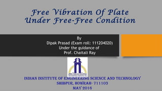 Free Vibration Of Plate
Under Free-Free Condition
By
Dipak Prasad (Exam roll: 111204020)
Under the guidance of
Prof. Chaitali Ray
INDIAN INSTITUTE OF ENGINEERING SCIENCE AND TECHNOLOGY
SHIbpUR, HOwRAH- 711103
MAY 2016
 