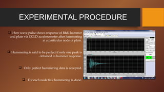 EXPERIMENTAL PROCEDURE
 Here wave pulse shows response of B&K hammer
and plate via CCLD accelerometer after hammering
at a particular node of plate.
 Hammering is said to be perfect if only one peak is
obtained in hammer response.
 Only perfect hammering data is accepted.
 For each node five hammering is done.
 