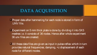 DATA ACQUISITION
Proper dataafter hammering for each nodeisstored in form of
.UNV file.
Experiment on 5 mm thick plateisdoneby dividing it into 5X5
meshesi.e. it consistsof 36 nodes. Henceafter wholeexperiment
36 unv filesarecreated.
All thesedatafilesaregiven asinput in pulse-reflex which in turn
providesnatural frequencies, damping, +z displacement of each
nodefor different modes.
 