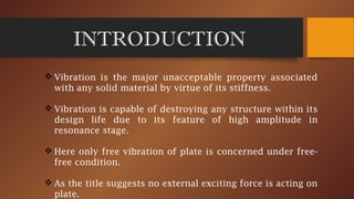INTRODUCTION
 Vibration is the major unacceptable property associated
with any solid material by virtue of its stiffness.
 Vibration is capable of destroying any structure within its
design life due to its feature of high amplitude in
resonance stage.
 Here only free vibration of plate is concerned under free-
free condition.
 As the title suggests no external exciting force is acting on
plate.
 
