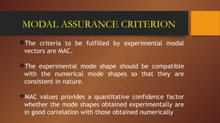 MODAL ASSURANCE CRITERION
The criteria to be fulfilled by experimental modal
vectors are MAC.
The experimental mode shape should be compatible
with the numerical mode shapes so that they are
consistent in nature.
MAC values provides a quantitative confidence factor
whether the mode shapes obtained experimentally are
in good correlation with those obtained numerically
 