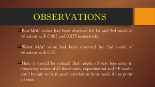 OBSERVATIONS
Best MAC values had been observed for 1st and 3rd mode of
vibration with 0.863 and 0.855 respectively.
Worst MAC value had been observed for 2nd mode of
vibration with 0.57.
Here it should be noticed that inspite of very less error in
frequency values of all five modes, experimental and FE model
can’t be said to be in good correlation from mode shape point
of view.
 