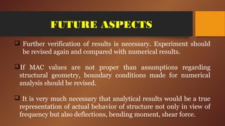 FUTURE ASPECTS
 Further verification of results is necessary. Experiment should
be revised again and compared with numerical results.
If MAC values are not proper than assumptions regarding
structural geometry, boundary conditions made for numerical
analysis should be revised.
 It is very much necessary that analytical results would be a true
representation of actual behavior of structure not only in view of
frequency but also deflections, bending moment, shear force.
 