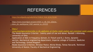 REFERENCES
 https://en.wikipedia.org/wiki/Br%C3%BCel_%26_Kj%C3%A6r
 https://www.researchgate.net/post/which_is_the_best_element_
choice_for_multilayered_FRP_material_in_ANSYS
 https://
www.researchgate.net/post/what_is_the_application_of_freefree_modal_analysis_and_constrained_modal_analysis
 The Modal Assurance Criterion – twenty years of use and abuse, Randall J Allemang,
university of Ohio
 Application of MAC in frequency domain, D. Fotsch and D.J. Ewins, dynamic
section, Mechanical engineering department, Imperial college of Science, Medicine
and Technology, United Kingdom
 Modal Assurance Criterion, Miroslav Pastor, Michal Binda, Tomas Harcarik, Technical
University of Kosice, Faculty of Mechanical Engineering
 