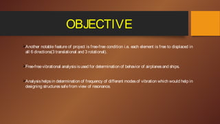 OBJECTIVE
Another notable feature of project is free-free condition i.e. each element is free to displaced in
all 6 directions(3 translational and 3 rotational).
Free-freevibrational analysisisused for determination of behavior of airplanesand ships.
Analysishelpsin determination of frequency of different modesof vibration which would help in
designing structuressafefrom view of resonance.
 