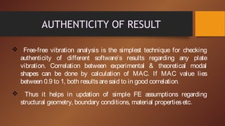 AUTHENTICITY OF RESULT
 Free-free vibration analysis is the simplest technique for checking
authenticity of different software’s results regarding any plate
vibration. Correlation between experimental & theoretical modal
shapes can be done by calculation of MAC. If MAC value lies
between 0.9 to 1, both resultsaresaid to in good correlation.
 Thus it helps in updation of simple FE assumptions regarding
structural geometry, boundary conditions, material propertiesetc.
 