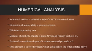 NUMERICAL ANALYSIS
Numerical analysis is done with help of ANSYS Mechanical APDL
Dimension of sample plate is 270mm×270mm.
Thickness of plate is 5 mm.
Modulus of elasticity of plate is 2x1011 N/m2 and Poisson’s ratio is 0.3.
For free-free condition degree of freedom assumed per node is 6.
Thus element is selected properly which could satisfy the criteria stated above.
 