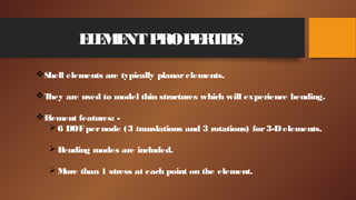 ELEMENTPROPERTIES
Shell elements are typically planarelements.
They are used to model thin structures which will experience bending.
Element features: -
6 DOFpernode (3 translations and 3 rotations) for3-Delements.
Bending modes are included.
More than 1 stress at each point on the element.
 