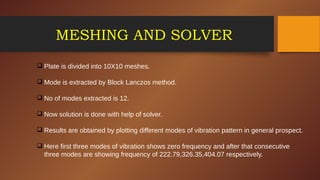 MESHING AND SOLVER
 Plate is divided into 10X10 meshes.
 Mode is extracted by Block Lanczos method.
 No of modes extracted is 12.
 Now solution is done with help of solver.
 Results are obtained by plotting different modes of vibration pattern in general prospect.
 Here first three modes of vibration shows zero frequency and after that consecutive
three modes are showing frequency of 222.79,326.35,404.07 respectively.
 