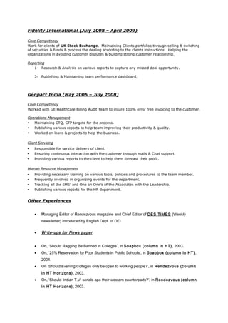 Fidelity International (July 2008 – April 2009)
Core Competency
Work for clients of UK Stock Exchange. Maintaining Clients portfolios through selling & switching
of securities & funds & process the dealing according to the clients instructions. Helping the
organizations in avoiding customer disputes & building strong customer relationship.
Reporting
1- Research & Analysis on various reports to capture any missed deal opportunity.
2- Publishing & Maintaining team performance dashboard.
Genpact India (May 2006 – July 2008)
Core Competency
Worked with GE Healthcare Billing Audit Team to insure 100% error free invoicing to the customer.
Operations Management
 Maintaining CTQ, CTP targets for the process.
 Publishing various reports to help team improving their productivity & quality.
 Worked on leans & projects to help the business.
Client Servicing
 Responsible for service delivery of client.
 Ensuring continuous interaction with the customer through mails & Chat support.
 Providing various reports to the client to help them forecast their profit.
Human Resource Management
 Providing necessary training on various tools, policies and procedures to the team member.
 Frequently involved in organizing events for the department.
 Tracking all the EMS’ and One on One’s of the Associates with the Leadership.
 Publishing various reports for the HR department.
Other Experiences
• Managing Editor of Rendezvous magazine and Chief Editor of DES TIMES (Weekly
news letter) introduced by English Dept. of DEI.
• Write-ups for News paper
• On, ‘Should Ragging Be Banned in Colleges’, in Soapbox (column in HT), 2003.
• On, ‘25% Reservation for Poor Students in Public Schools’, in Soapbox (column in HT),
2004.
• On ‘Should Evening Colleges only be open to working people?’, in Rendezvous (column
in HT Horizons), 2003.
• On, ‘Should Indian T.V. serials ape their western counterparts?’, in Rendezvous (column
in HT Horizons), 2003.
 