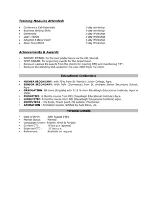 Training Modules Attended:
• Conference Call Essentials 1-day workshop
• Business Writing Skills 1-day workshop
• Ownership 1-day Workshop
• Lean Trained 1-day Workshop
• Advance & Basic Excel 1-day Workshop
• Basic PowerPoint 1-day Workshop
Achievements & Awards
 BRONZE AWARD: for the best performance as the HR catalyst.
 SPOT AWARD: for organizing events for the department.
 Received various $$ awards from the clients for meeting CTQ and maintaining TAT.
 Received Outstanding SSA award for the year 2007 from the client.
Educational Credentials
 HIGHER SECONDARY: with 75% from St. Patrick’s Junior College, Agra.
 SENIOR SECONDARY: With 76% (Commerce) from St. Andrews Senior Secondary School,
Agra
 GRADUATION: BA Hons (English) with 71.8 % from Dayalbagh Educational Institute, Agra in
2006.
 PHONETICS: 6 Months course from DEI (Dayalbagh Educational Institute) Agra.
 LINGUISTIC: 6 Months course from DEI (Dayalbagh Educational Institute) Agra.
 COMPUTERS – MS Excel, Power point, MS outlook, Photoshop.
 ANIMATION : Animation Course certified by Auto Desk, US.
Personal Details
 Date of Birth: 20th August 1985
 Marital Status: Married
 Languages known: English, Hindi & Punjabi
 Current CTC: 8 lacs p.a (approx)
 Expected CTC : 12 lacs p.a.
 References: Available on request
 